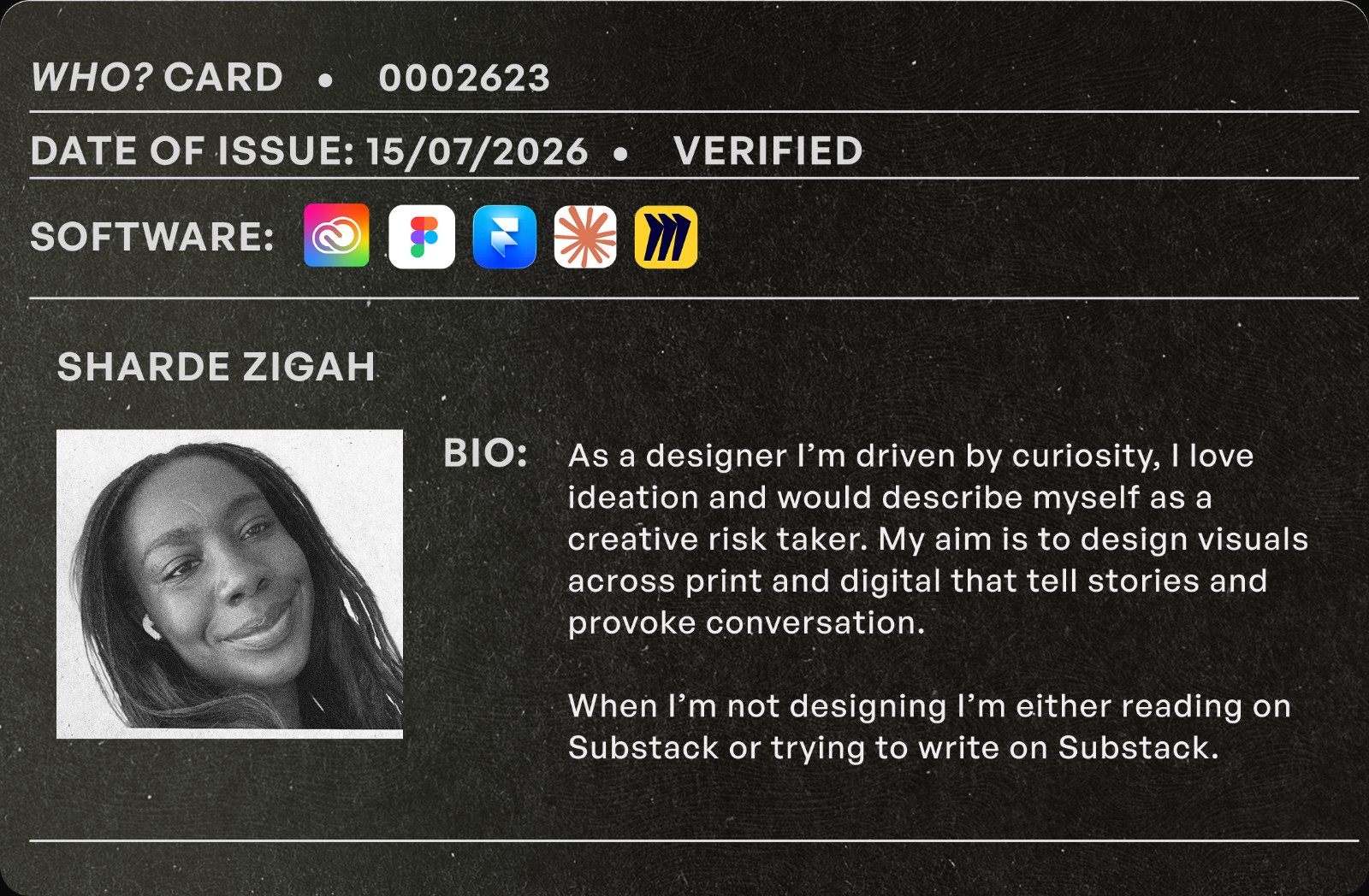 ID card. Sharde Zigah, multidisciplinary designer. Bio: As a designer I'm driven by curiosity, I love ideation and would describe myself as a creative risk taker. My aim is to design visuals across print and digital that tell stories and provoke conversation. When I'm not designing I'm either reading on Substack or trying to write on Substack.